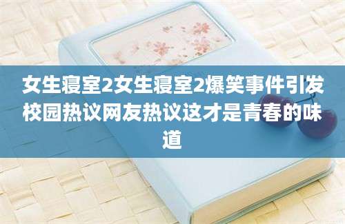 女生寝室2女生寝室2爆笑事件引发校园热议网友热议这才是青春的味道