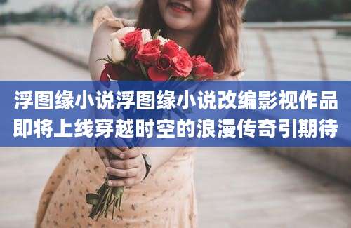 浮图缘小说浮图缘小说改编影视作品即将上线穿越时空的浪漫传奇引期待