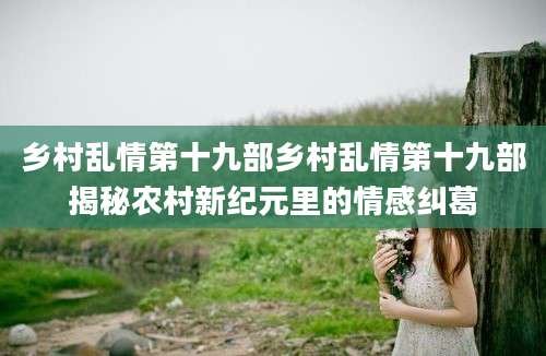 乡村乱情第十九部乡村乱情第十九部揭秘农村新纪元里的情感纠葛