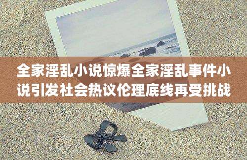全家淫乱小说惊爆全家淫乱事件小说引发社会热议伦理底线再受挑战