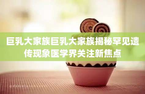 巨乳大家族巨乳大家族揭秘罕见遗传现象医学界关注新焦点