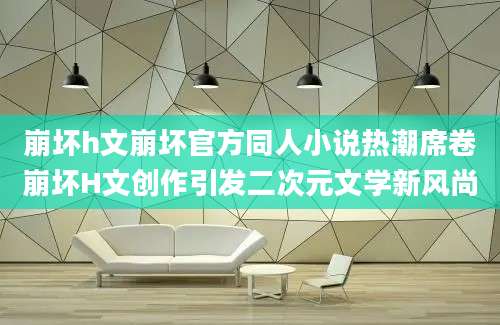 崩坏h文崩坏官方同人小说热潮席卷崩坏H文创作引发二次元文学新风尚