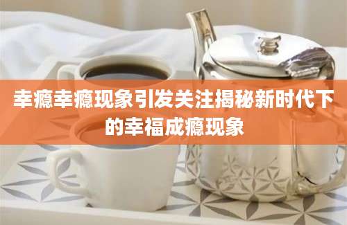 幸瘾幸瘾现象引发关注揭秘新时代下的幸福成瘾现象