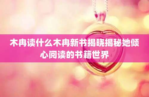 木冉读什么木冉新书揭晓揭秘她倾心阅读的书籍世界
