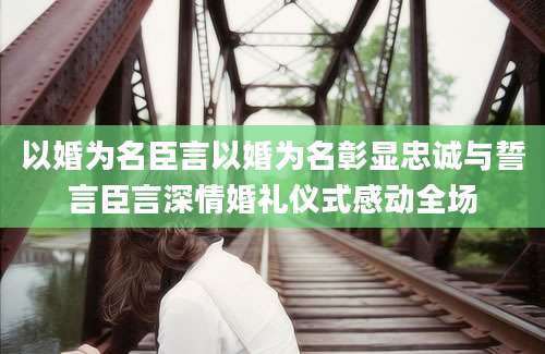 以婚为名臣言以婚为名彰显忠诚与誓言臣言深情婚礼仪式感动全场