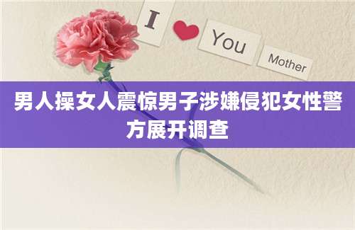 男人操女人震惊男子涉嫌侵犯女性警方展开调查