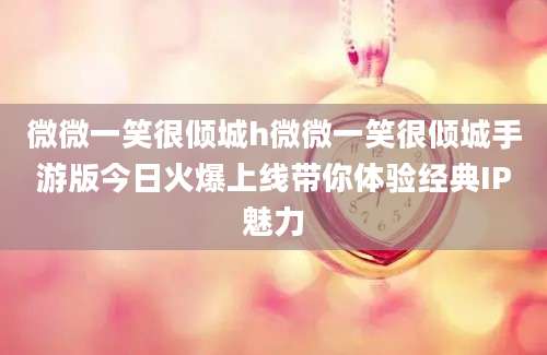 微微一笑很倾城h微微一笑很倾城手游版今日火爆上线带你体验经典IP魅力