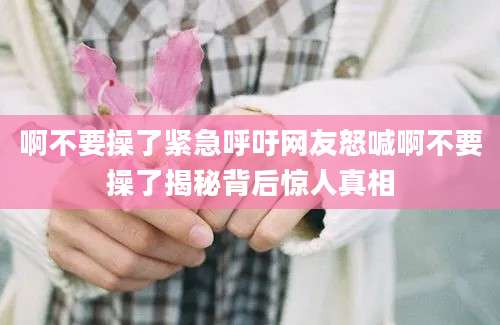 啊不要操了紧急呼吁网友怒喊啊不要操了揭秘背后惊人真相