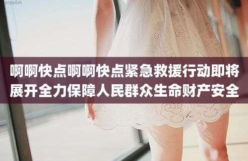 啊啊快点啊啊快点紧急救援行动即将展开全力保障人民群众生命财产安全