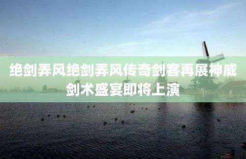 绝剑弄风绝剑弄风传奇剑客再展神威剑术盛宴即将上演