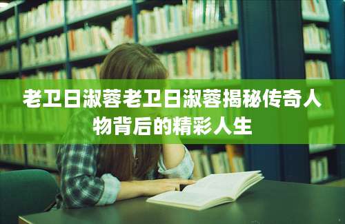 老卫日淑蓉老卫日淑蓉揭秘传奇人物背后的精彩人生