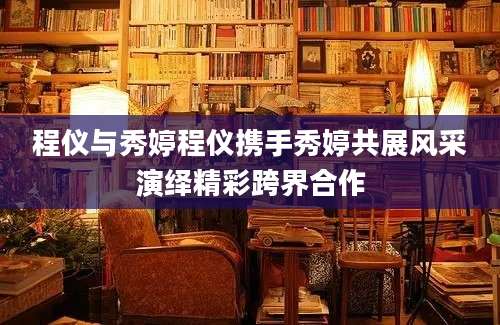 程仪与秀婷程仪携手秀婷共展风采演绎精彩跨界合作