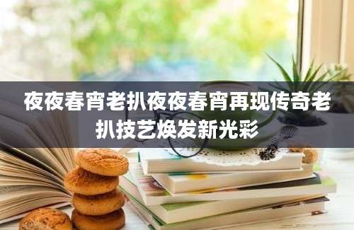 夜夜春宵老扒夜夜春宵再现传奇老扒技艺焕发新光彩