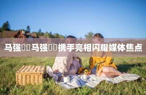 马强玥玥马强玥玥携手亮相闪耀媒体焦点