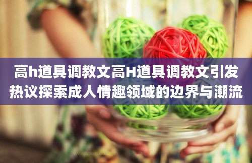 高h道具调教文高H道具调教文引发热议探索成人情趣领域的边界与潮流
