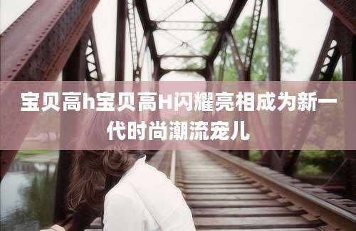 宝贝高h宝贝高H闪耀亮相成为新一代时尚潮流宠儿