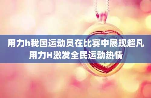 用力h我国运动员在比赛中展现超凡用力H激发全民运动热情
