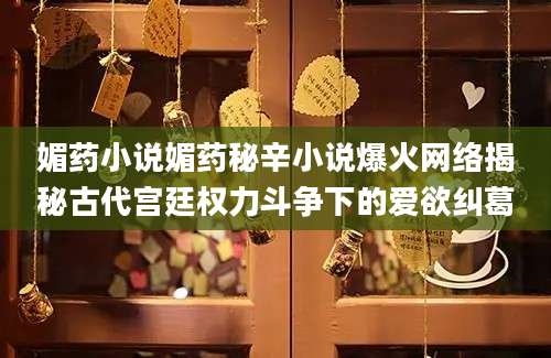 媚药小说媚药秘辛小说爆火网络揭秘古代宫廷权力斗争下的爱欲纠葛