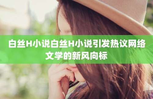 白丝H小说白丝H小说引发热议网络文学的新风向标