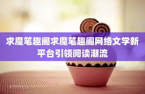 求魔笔趣阁求魔笔趣阁网络文学新平台引领阅读潮流