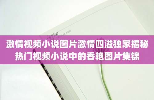 激情视频小说图片激情四溢独家揭秘热门视频小说中的香艳图片集锦