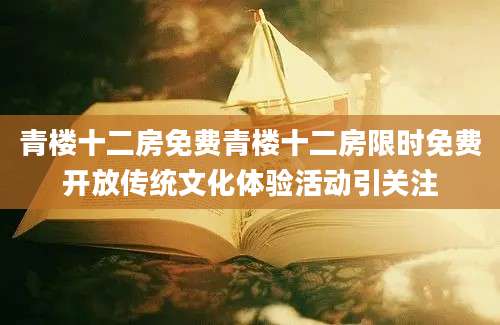 青楼十二房免费青楼十二房限时免费开放传统文化体验活动引关注