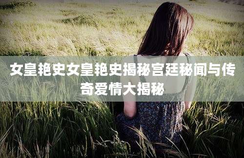 女皇艳史女皇艳史揭秘宫廷秘闻与传奇爱情大揭秘
