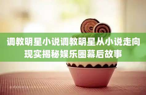 调教明星小说调教明星从小说走向现实揭秘娱乐圈幕后故事