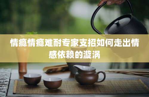 情瘾情瘾难耐专家支招如何走出情感依赖的漩涡