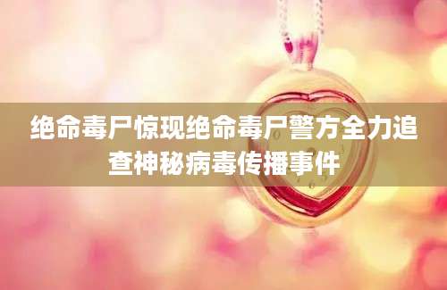 绝命毒尸惊现绝命毒尸警方全力追查神秘病毒传播事件