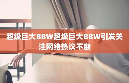 超级巨大BBW超级巨大BBW引发关注网络热议不断