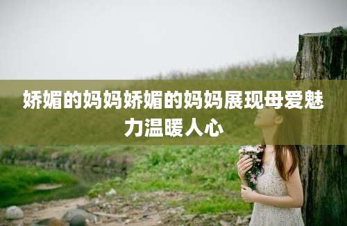 娇媚的妈妈娇媚的妈妈展现母爱魅力温暖人心