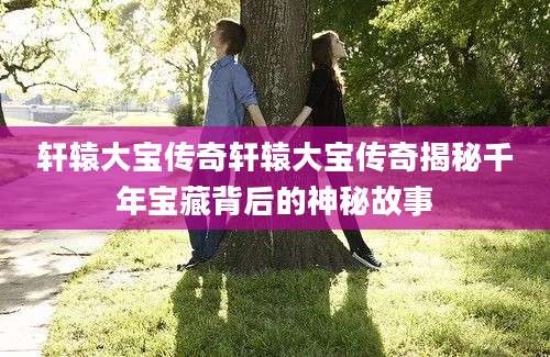 轩辕大宝传奇轩辕大宝传奇揭秘千年宝藏背后的神秘故事