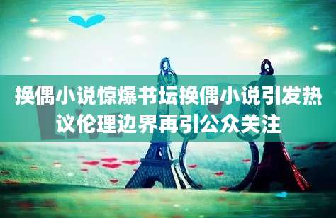 换偶小说惊爆书坛换偶小说引发热议伦理边界再引公众关注