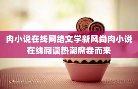 肉小说在线网络文学新风尚肉小说在线阅读热潮席卷而来