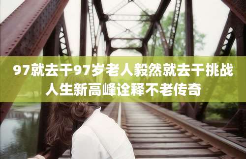97就去干97岁老人毅然就去干挑战人生新高峰诠释不老传奇