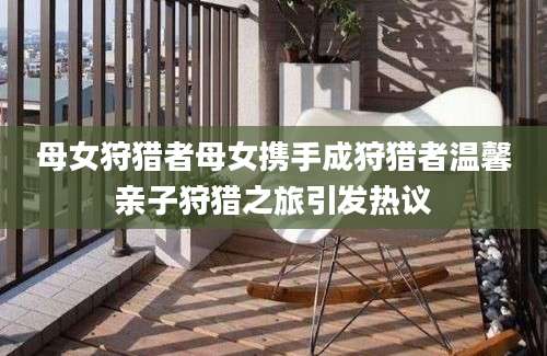 母女狩猎者母女携手成狩猎者温馨亲子狩猎之旅引发热议