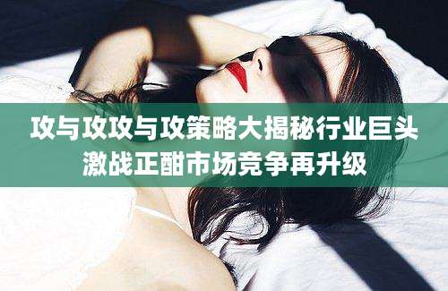 攻与攻攻与攻策略大揭秘行业巨头激战正酣市场竞争再升级