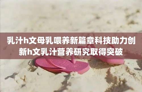 乳汁h文母乳喂养新篇章科技助力创新h文乳汁营养研究取得突破