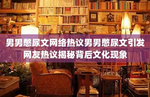 男男憋尿文网络热议男男憋尿文引发网友热议揭秘背后文化现象