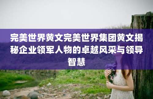 完美世界黄文完美世界集团黄文揭秘企业领军人物的卓越风采与领导智慧