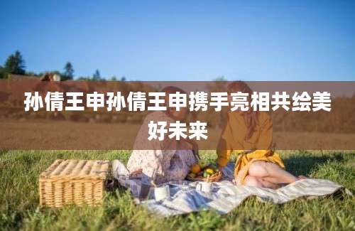 孙倩王申孙倩王申携手亮相共绘美好未来