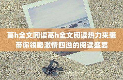高h全文阅读高h全文阅读热力来袭带你领略激情四溢的阅读盛宴
