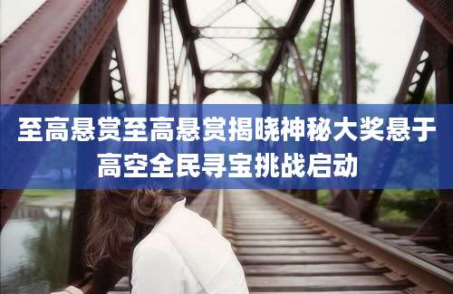 至高悬赏至高悬赏揭晓神秘大奖悬于高空全民寻宝挑战启动