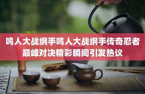 鸣人大战纲手鸣人大战纲手传奇忍者巅峰对决精彩瞬间引发热议