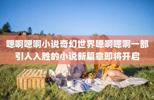 嗯啊嗯啊小说奇幻世界嗯啊嗯啊一部引人入胜的小说新篇章即将开启