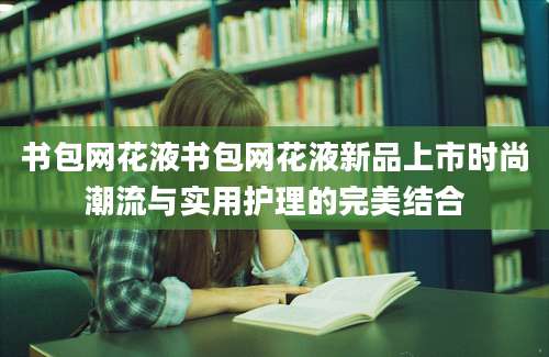 书包网花液书包网花液新品上市时尚潮流与实用护理的完美结合