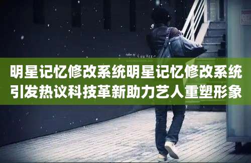 明星记忆修改系统明星记忆修改系统引发热议科技革新助力艺人重塑形象