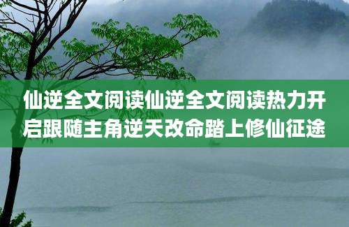 仙逆全文阅读仙逆全文阅读热力开启跟随主角逆天改命踏上修仙征途