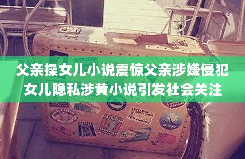 父亲操女儿小说震惊父亲涉嫌侵犯女儿隐私涉黄小说引发社会关注